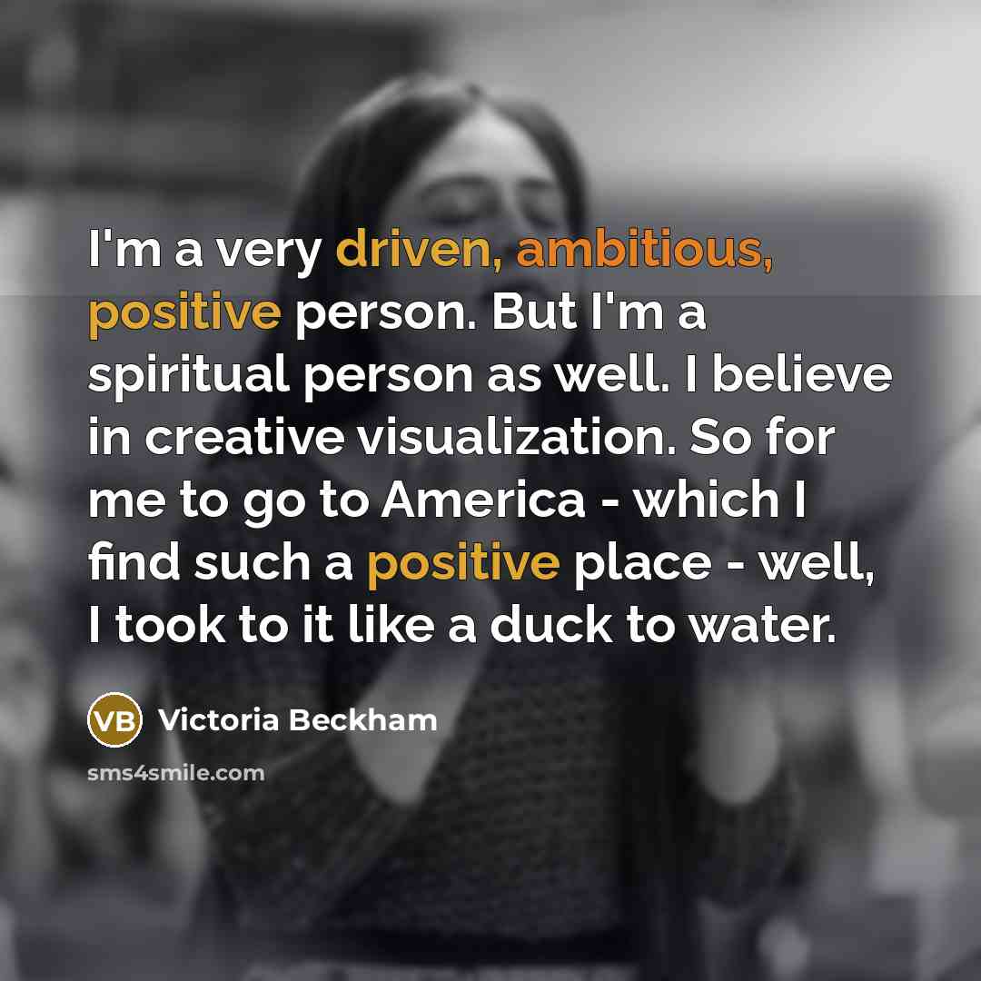 “I'm a very driven, ambitious, positive person. But I'm a spiritual person as well. I believe in creative visualization. So for me to go to America - which I find such a positive place - well, I took to it like a duck to water.” quote by Victoria Beckham