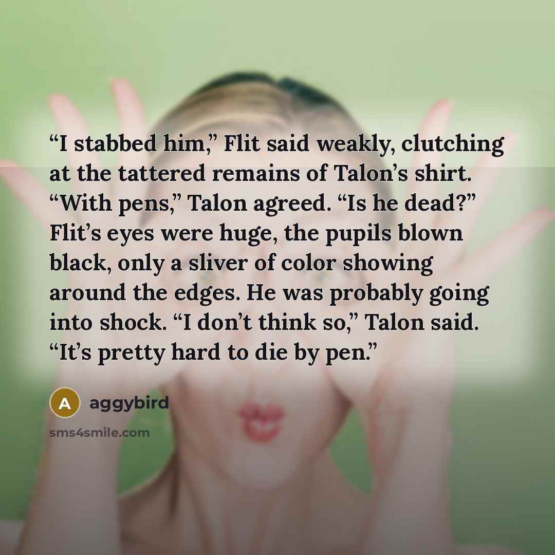 “I stabbed him,” Flit said weakly, clutching at the tattered remains of Talon’s shirt. “With pens,” Talon agreed. “Is he dead?” Flit’s eyes were huge, the pupils blown black, only a sliver of color showing around the edges. He was probably going into shock. “I don’t think so,” Talon said. “It’s…” quote by aggybird
