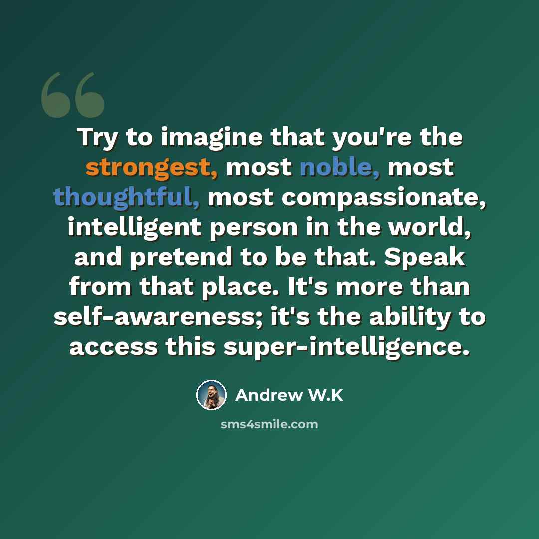 “Try to imagine that you're the strongest, most noble, most thoughtful, most compassionate, intelligent person in the world, and pretend to be that. Speak from that place. It's more than self-awareness; it's the ability to access this super-intelligence.” quote by Andrew W.K