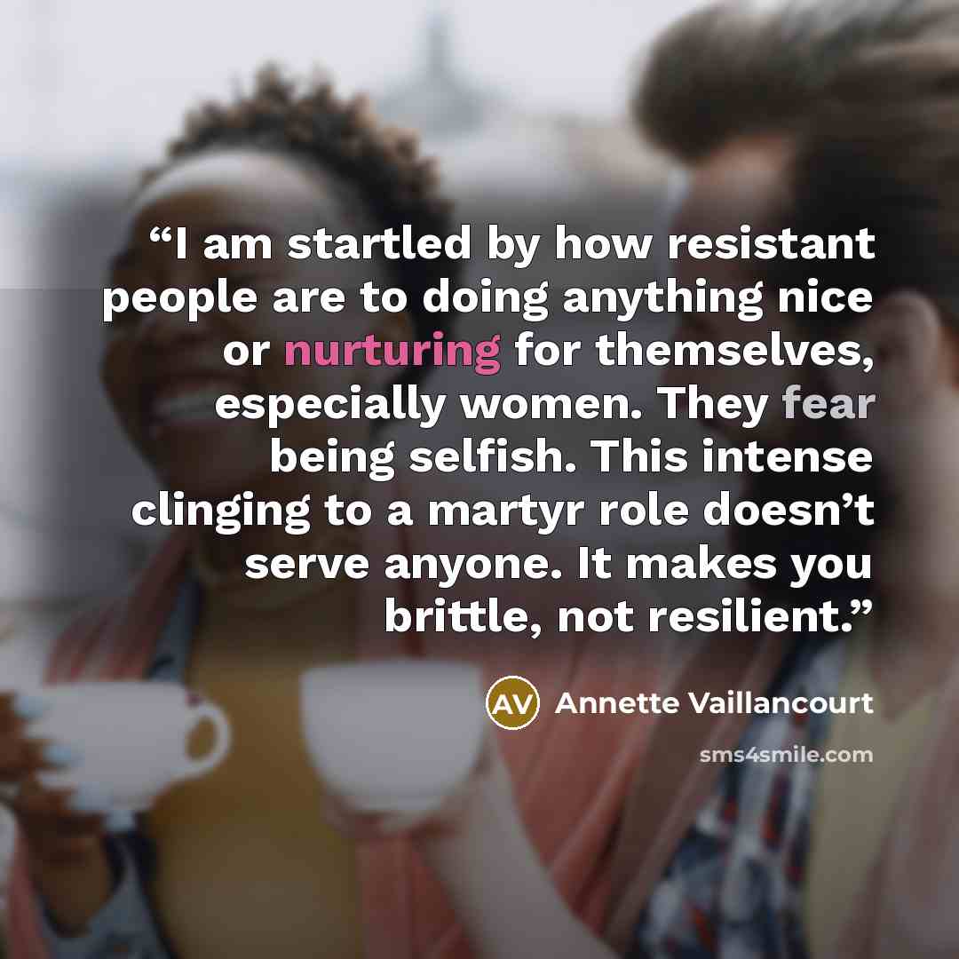 “I am startled by how resistant people are to doing anything nice or nurturing for themselves, especially women. They fear being selfish. This intense clinging to a martyr role doesn’t serve anyone. It makes you brittle, not resilient.” quote by Annette Vaillancourt