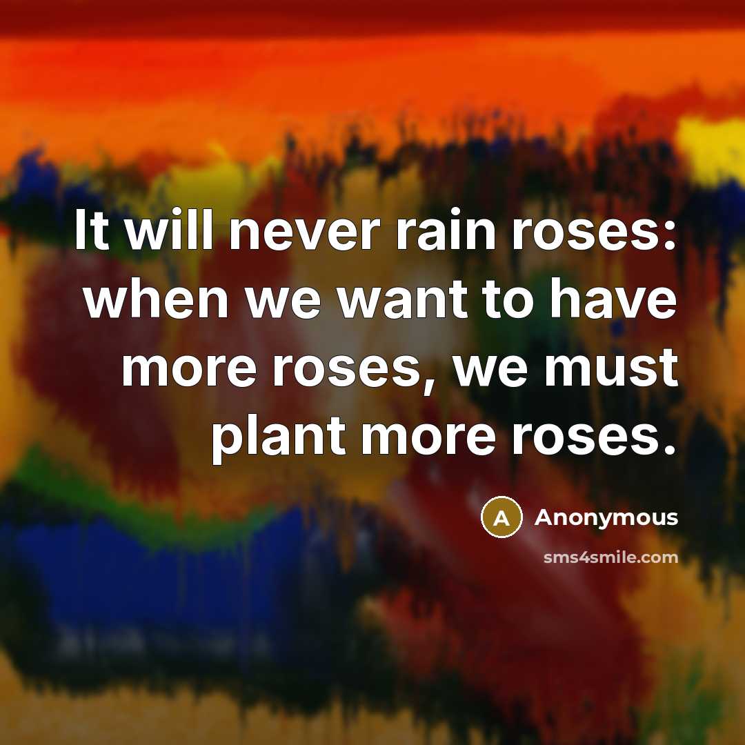 “It will never rain roses: when we want to have more roses, we must plant more roses.” quote by Anonymous