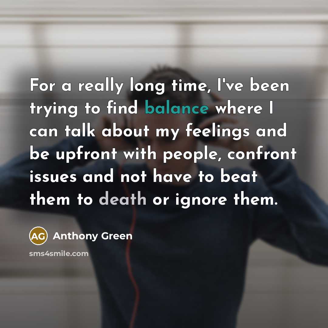 “For a really long time, I've been trying to find balance where I can talk about my feelings and be upfront with people, confront issues and not have to beat them to death or ignore them.” quote by Anthony Green