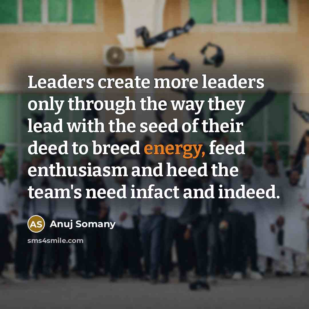 “Leaders create more leaders only through the way they lead with the seed of their deed to breed energy, feed enthusiasm and heed the team's need infact and indeed.” quote by Anuj Somany