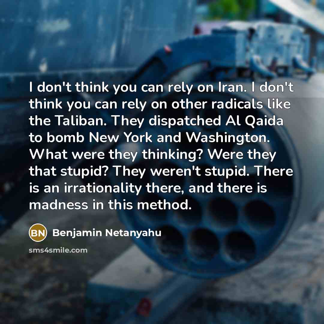 “I don't think you can rely on Iran. I don't think you can rely on other radicals like the Taliban. They dispatched Al Qaida to bomb New York and Washington. What were they thinking? Were they that stupid? They weren't stupid. There is an irrationality there, and there is madness in this method.” quote by Benjamin Netanyahu