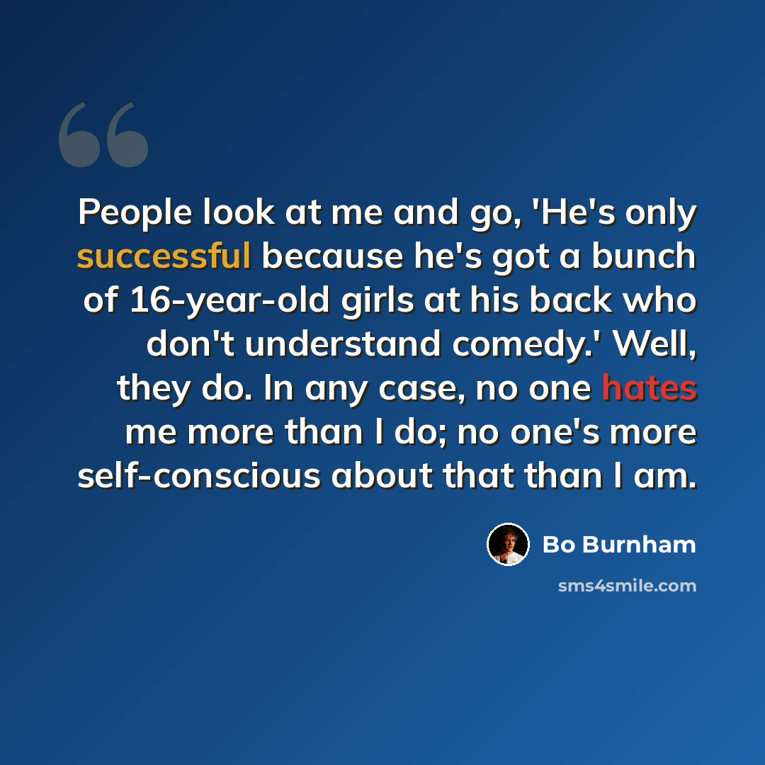“People look at me and go, 'He's only successful because he's got a bunch of 16-year-old girls at his back who don't understand comedy.' Well, they do. In any case, no one hates me more than I do; no one's more self-conscious about that than I am.” quote by Bo Burnham