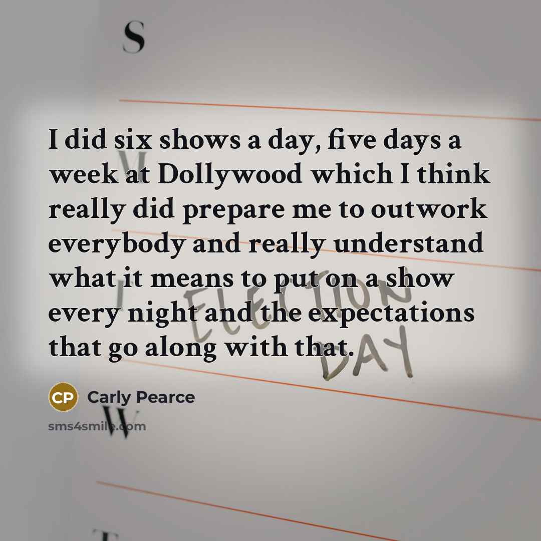 “I did six shows a day, five days a week at Dollywood which I think really did prepare me to outwork everybody and really understand what it means to put on a show every night and the expectations that go along with that.” quote by Carly Pearce