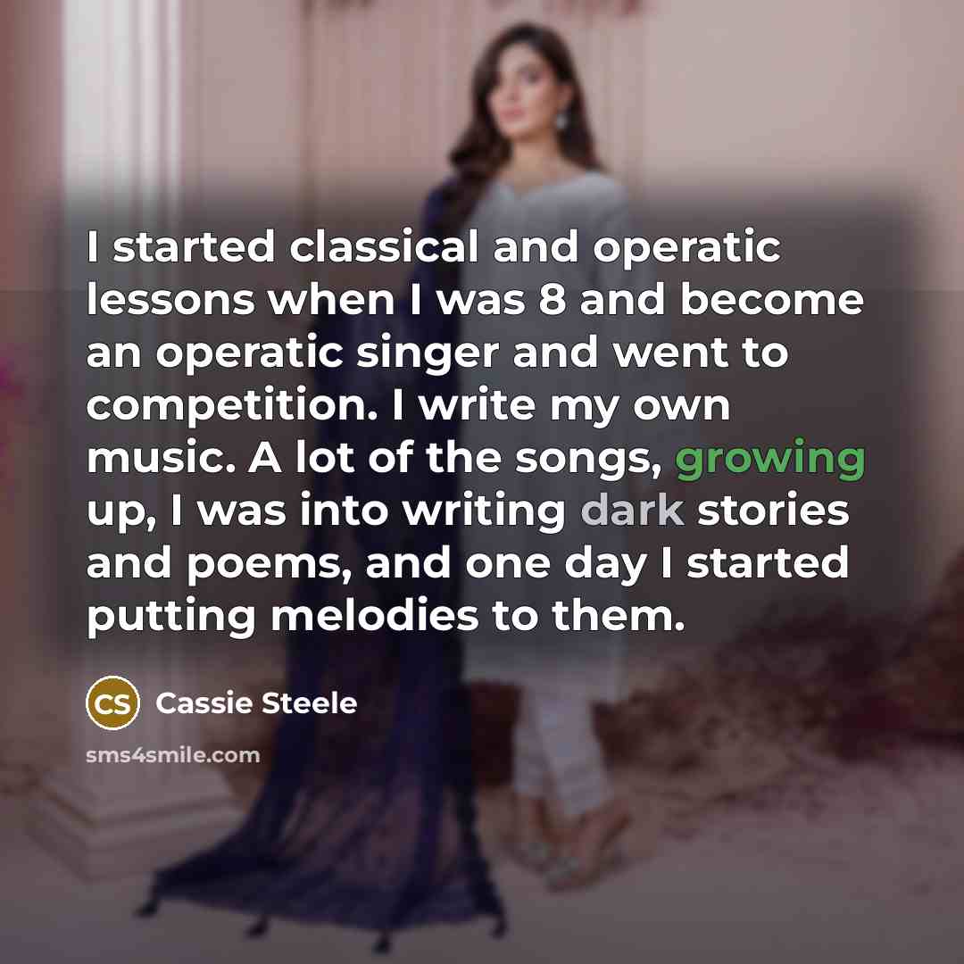 “I started classical and operatic lessons when I was 8 and become an operatic singer and went to competition. I write my own music. A lot of the songs, growing up, I was into writing dark stories and poems, and one day I started putting melodies to them.” quote by Cassie Steele