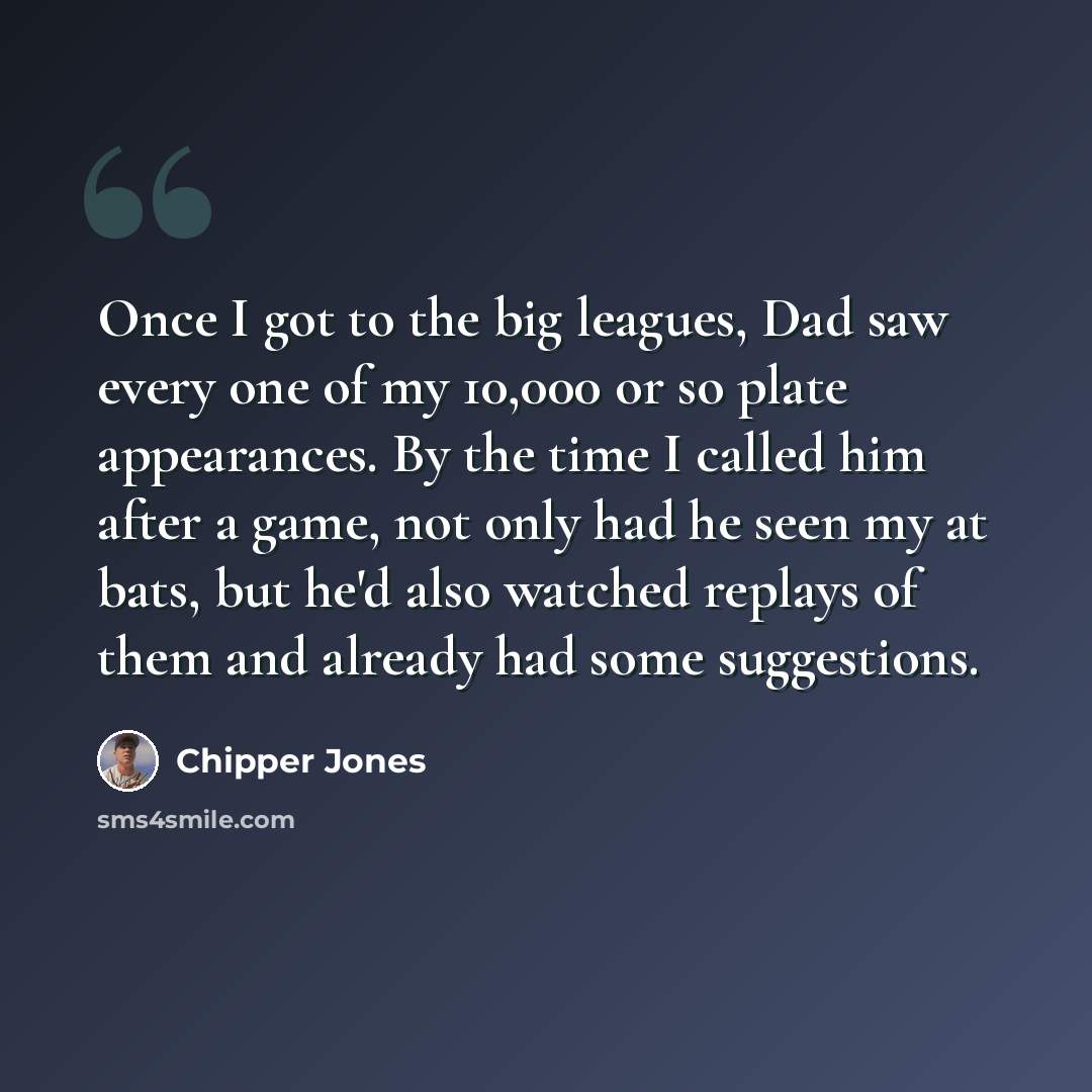 “Once I got to the big leagues, Dad saw every one of my 10,000 or so plate appearances. By the time I called him after a game, not only had he seen my at bats, but he'd also watched replays of them and already had some suggestions.” quote by Chipper Jones