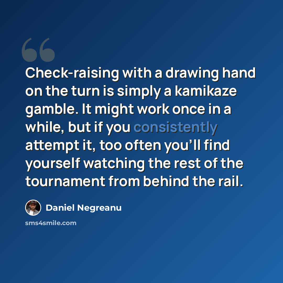 “Check-raising with a drawing hand on the turn is simply a kamikaze gamble. It might work once in a while, but if you consistently attempt it, too often you'll find yourself watching the rest of the tournament from behind the rail.” quote by Daniel Negreanu