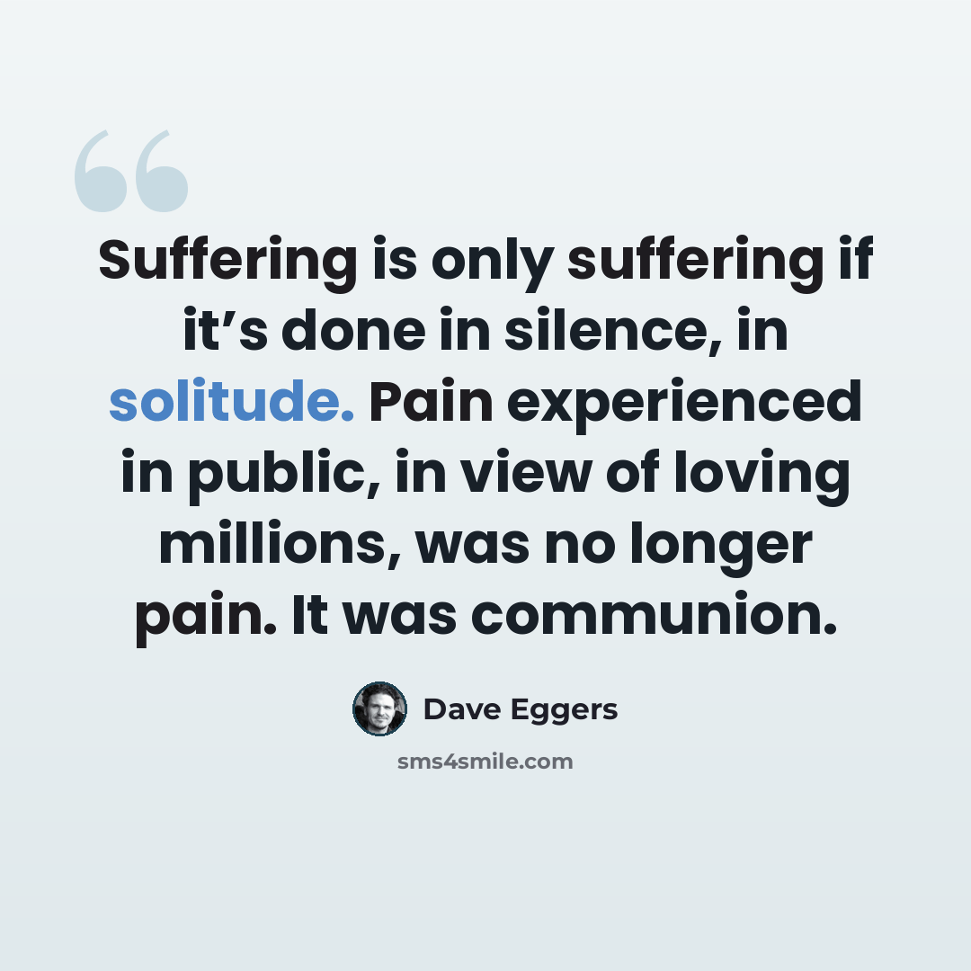 “Suffering is only suffering if it’s done in silence, in solitude. Pain experienced in public, in view of loving millions, was no longer pain. It was communion.” quote by Dave Eggers