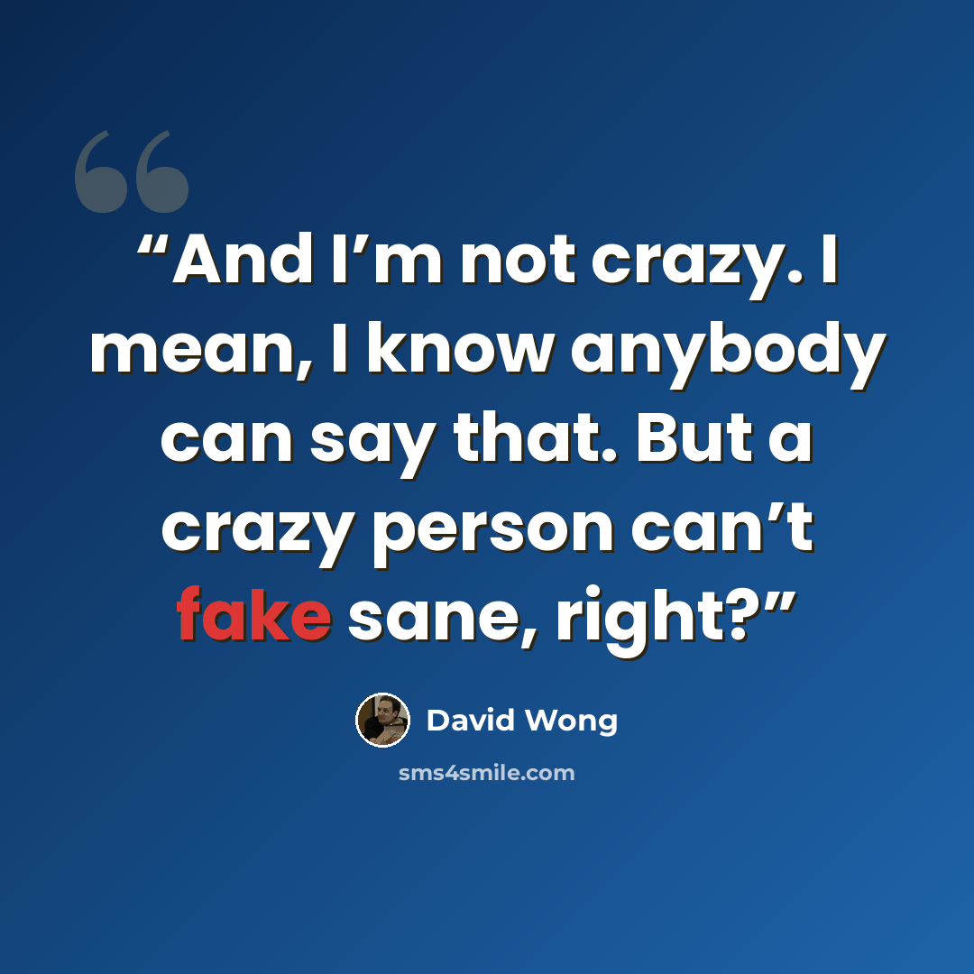 “And I’m not crazy. I mean, I know anybody can say that. But a crazy person can’t fake sane, right?” quote by David Wong