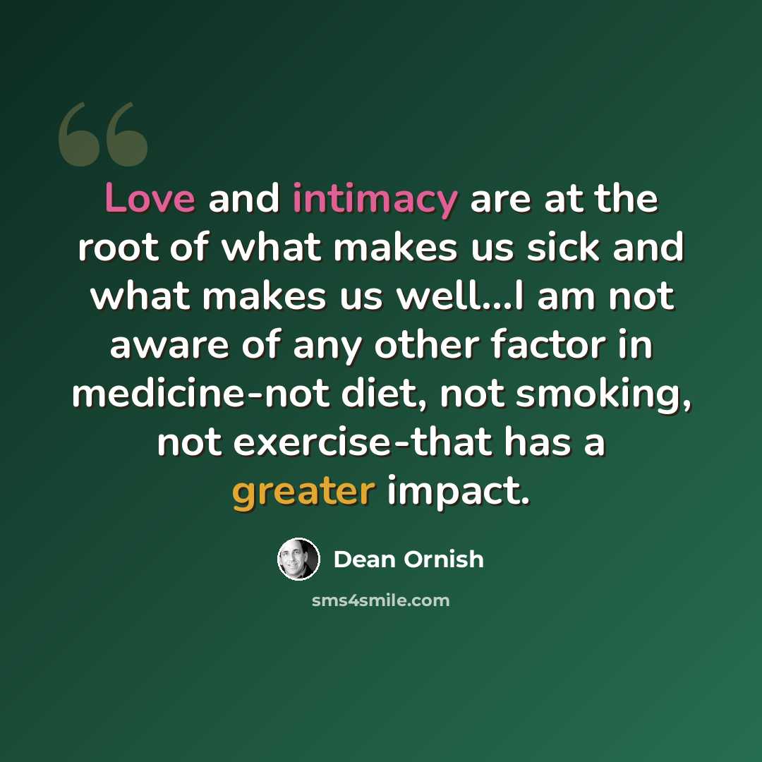 “Love and intimacy are at the root of what makes us sick and what makes us well...I am not aware of any other factor in medicine-not diet, not smoking, not exercise-that has a greater impact.” quote by Dean Ornish