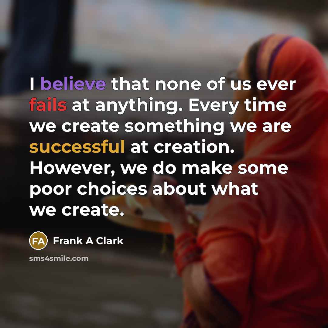 “I believe that none of us ever fails at anything. Every time we create something we are successful at creation. However, we do make some poor choices about what we create.” quote by Frank A Clark