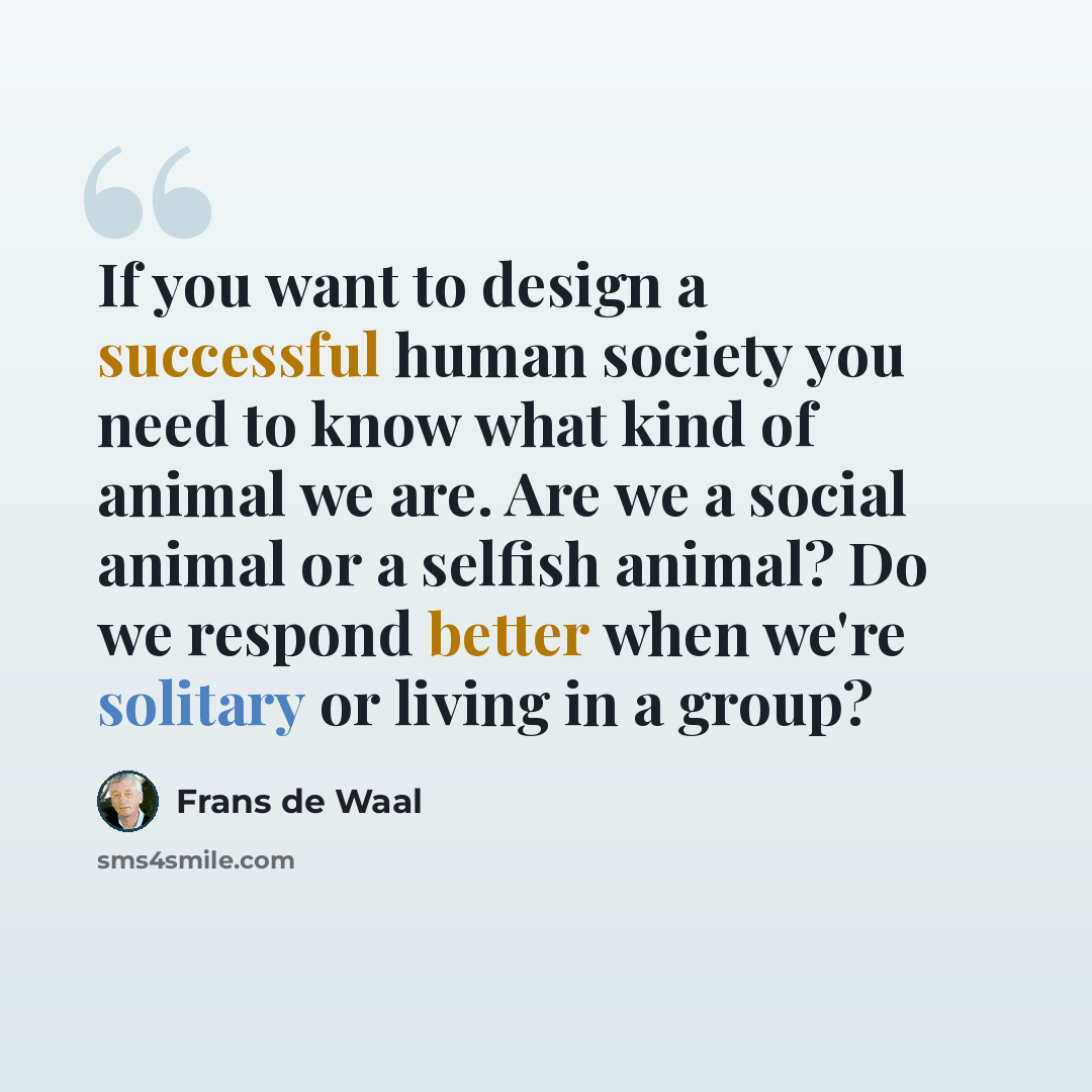 “If you want to design a successful human society you need to know what kind of animal we are. Are we a social animal or a selfish animal? Do we respond better when we're solitary or living in a group?” quote by Frans de Waal