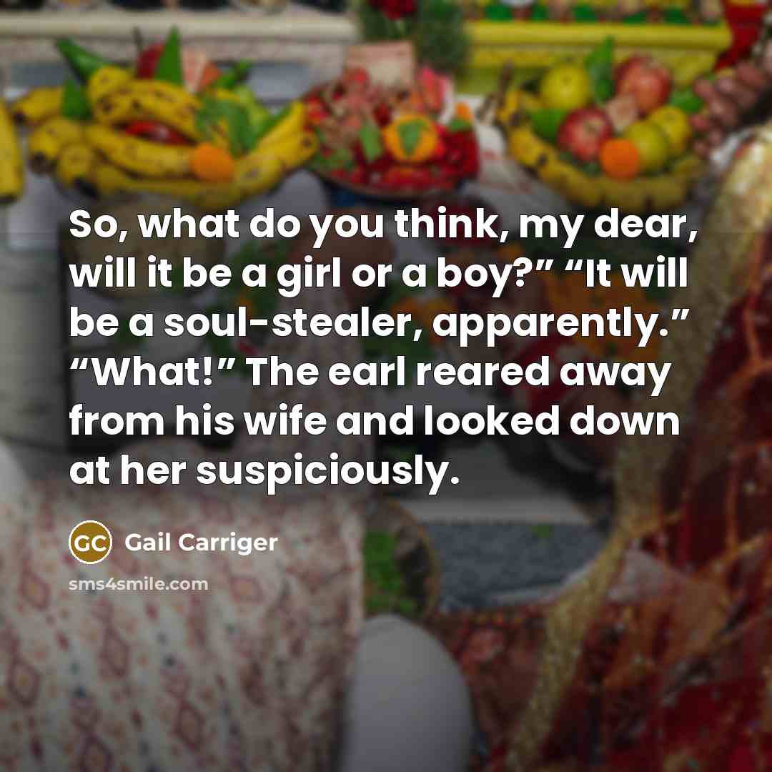“So, what do you think, my dear, will it be a girl or a boy?” “It will be a soul-stealer, apparently.” “What!” The earl reared away from his wife and looked down at her suspiciously.” quote by Gail Carriger