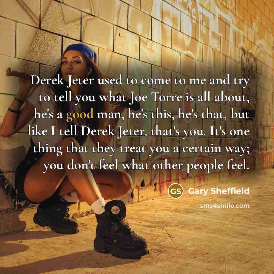 “Derek Jeter used to come to me and try to tell you what Joe Torre is all about, he's a good man, he's this, he's that, but like I tell Derek Jeter, that's you. It's one thing that they treat you a certain way; you don't feel what other people feel.” quote by Gary Sheffield