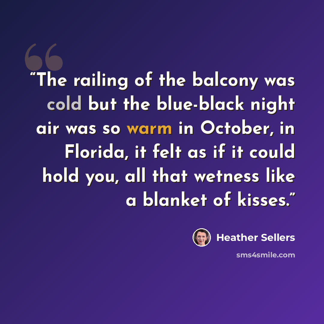 “The railing of the balcony was cold but the blue-black night air was so warm in October, in Florida, it felt as if it could hold you, all that wetness like a blanket of kisses.” quote by Heather Sellers