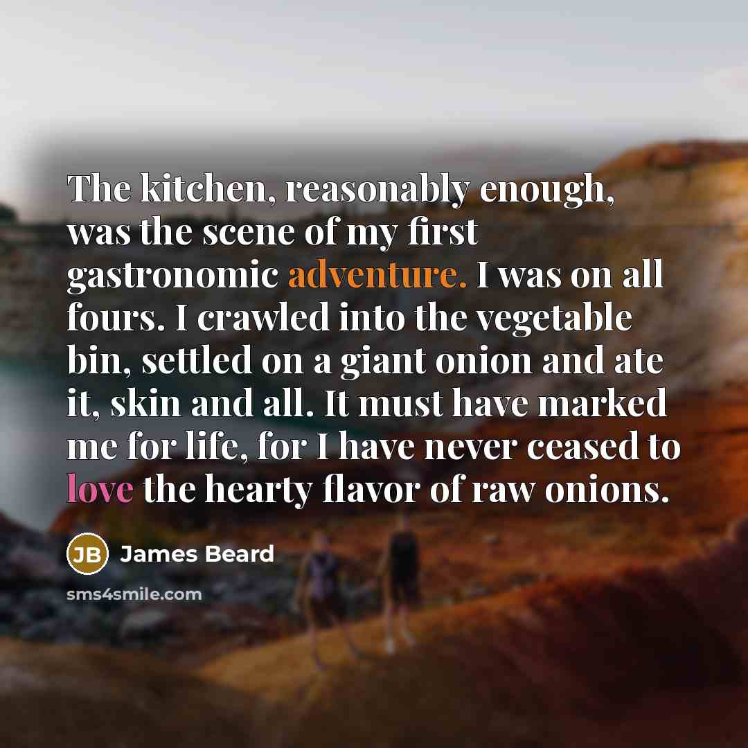 “The kitchen, reasonably enough, was the scene of my first gastronomic adventure. I was on all fours. I crawled into the vegetable bin, settled on a giant onion and ate it, skin and all. It must have marked me for life, for I have never ceased to love the hearty flavor of raw onions.” quote by James Beard