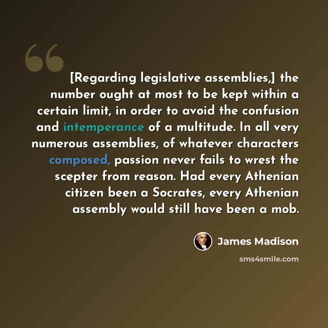 “[Regarding legislative assemblies,] the number ought at most to be kept within a certain limit, in order to avoid the confusion and intemperance of a multitude. In all very numerous assemblies, of whatever characters composed, passion never fails to wrest the scepter from reason. Had every…” quote by James Madison