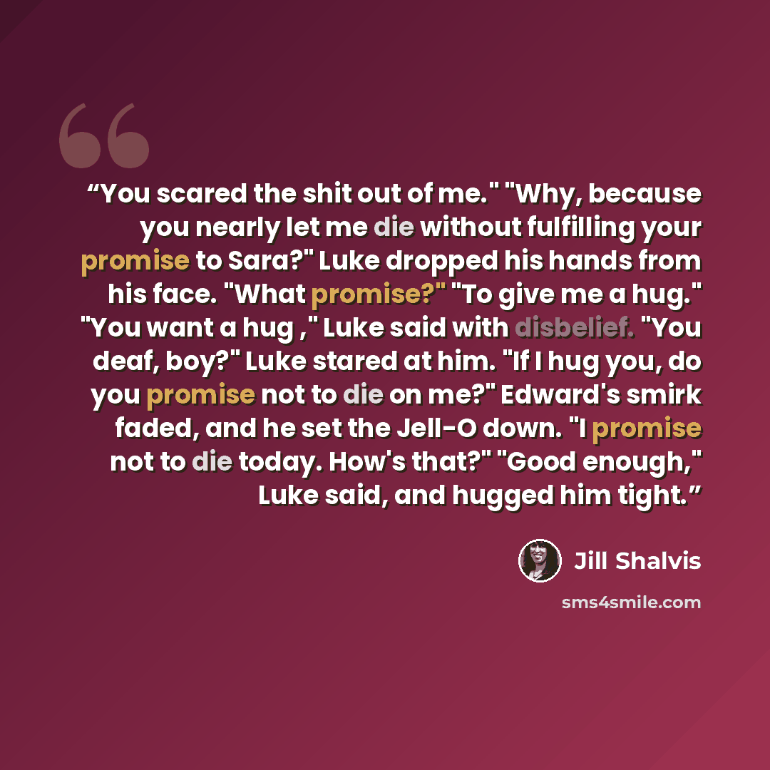 “You scared the shit out of me." "Why, because you nearly let me die without fulfilling your promise to Sara?" Luke dropped his hands from his face. "What promise?" "To give me a hug." "You want a hug ," Luke said with disbelief. "You deaf, boy?" Luke stared at him. "If I hug you, do you promise…” quote by Jill Shalvis