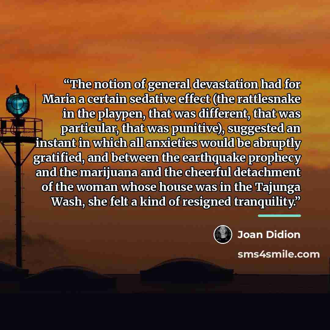 “The notion of general devastation had for Maria a certain sedative effect (the rattlesnake in the playpen, that was different, that was particular, that was punitive), suggested an instant in which all anxieties would be abruptly gratified, and between the earthquake prophecy and the marijuana and…” quote by Joan Didion