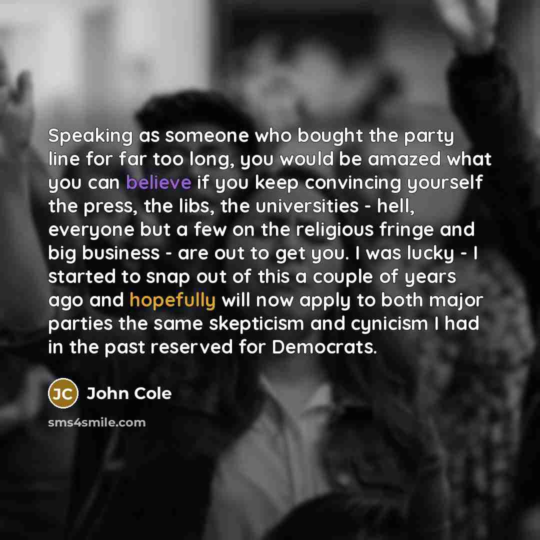 “Speaking as someone who bought the party line for far too long, you would be amazed what you can believe if you keep convincing yourself the press, the libs, the universities - hell, everyone but a few on the religious fringe and big business - are out to get you. I was lucky - I started to snap…” quote by John Cole