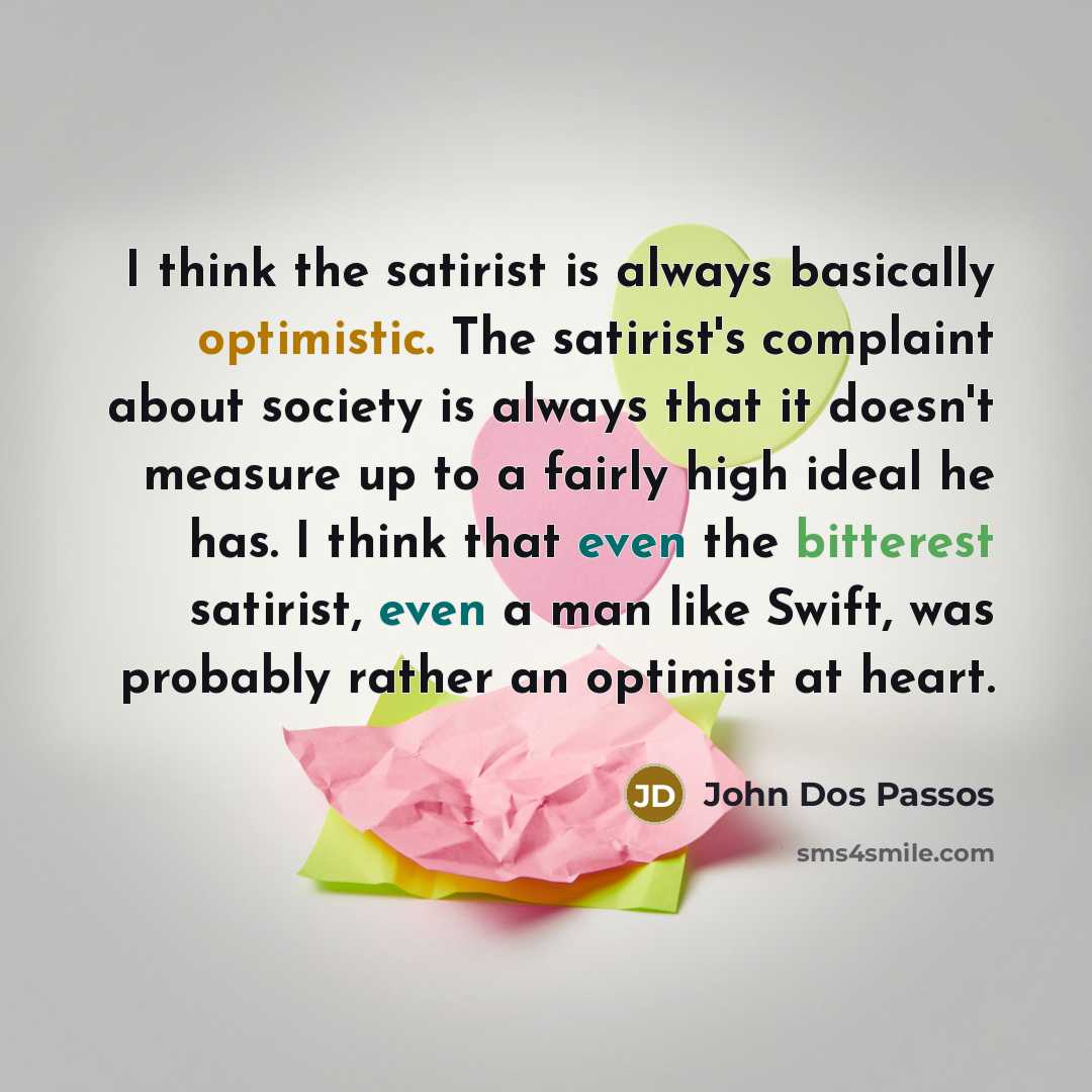 “I think the satirist is always basically optimistic. The satirist's complaint about society is always that it doesn't measure up to a fairly high ideal he has. I think that even the bitterest satirist, even a man like Swift, was probably rather an optimist at heart.” quote by John Dos Passos