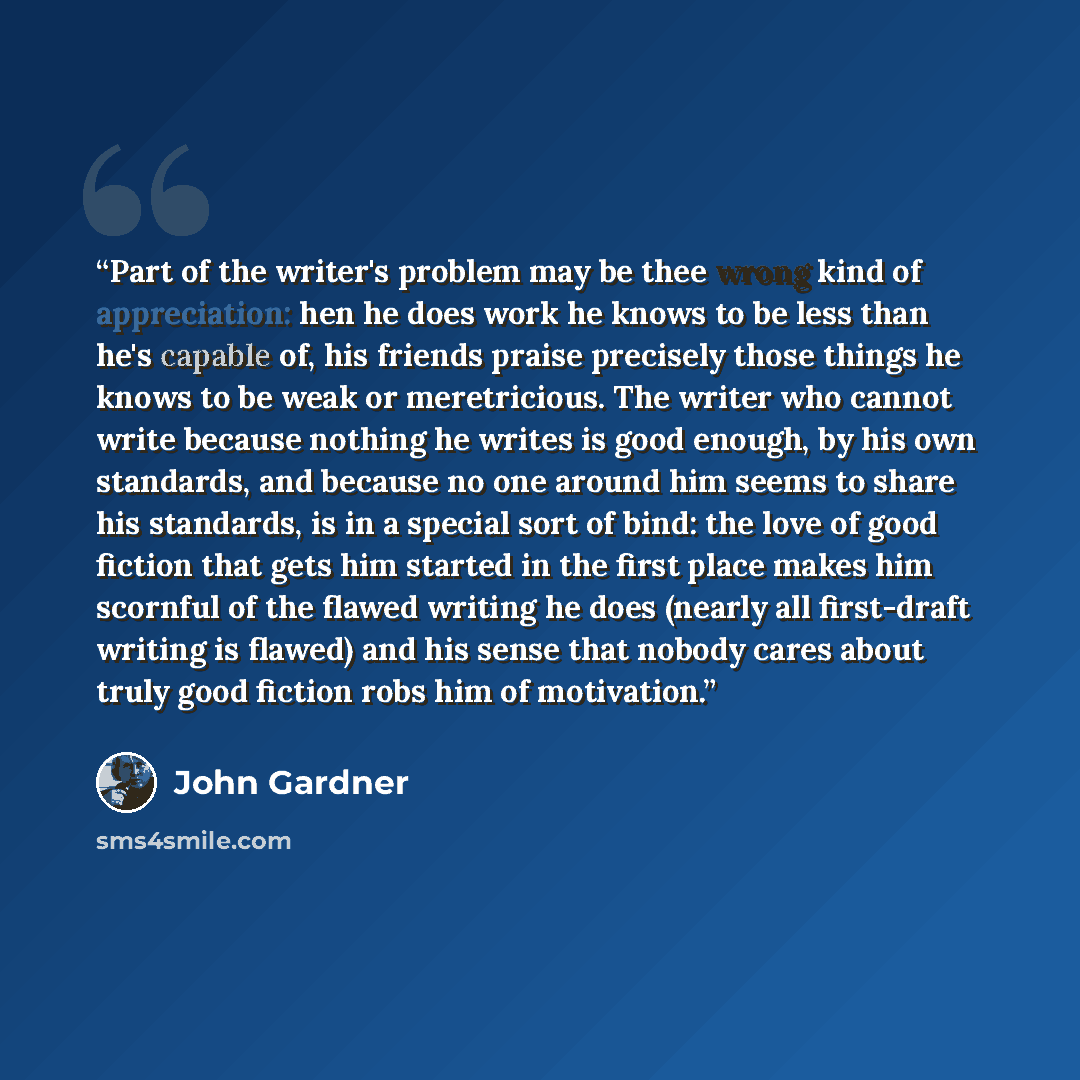 “Part of the writer's problem may be thee wrong kind of appreciation: hen he does work he knows to be less than he's capable of, his friends praise precisely those things he knows to be weak or meretricious. The writer who cannot write because nothing he writes is good enough, by his own standards…” quote by John Gardner