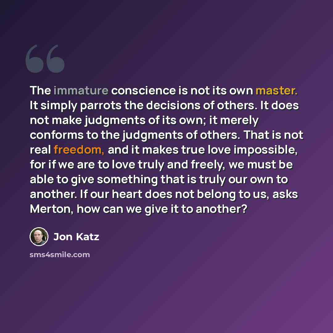 “The immature conscience is not its own master. It simply parrots the decisions of others. It does not make judgments of its own; it merely conforms to the judgments of others. That is not real freedom, and it makes true love impossible, for if we are to love truly and freely, we must be able to…” quote by Jon Katz