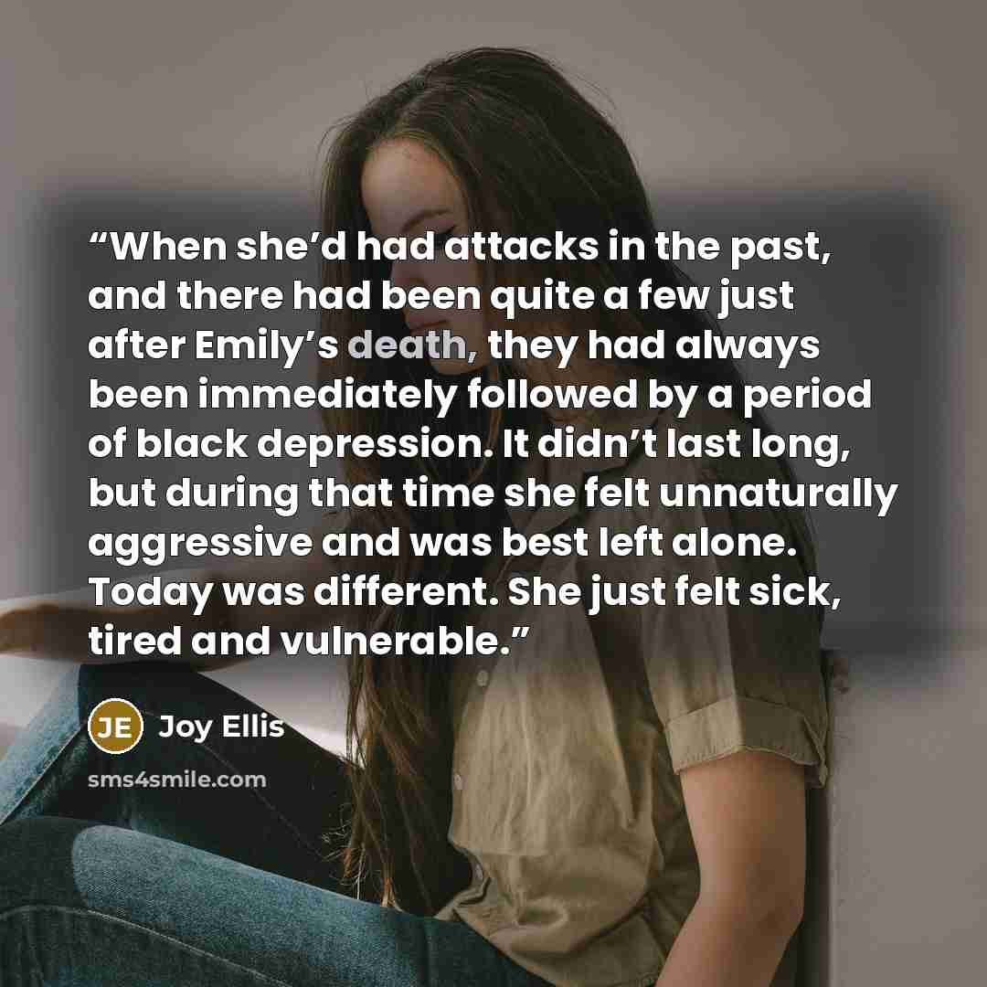 “When she’d had attacks in the past, and there had been quite a few just after Emily’s death, they had always been immediately followed by a period of black depression. It didn’t last long, but during that time she felt unnaturally aggressive and was best left alone. Today was different. She just…” quote by Joy Ellis