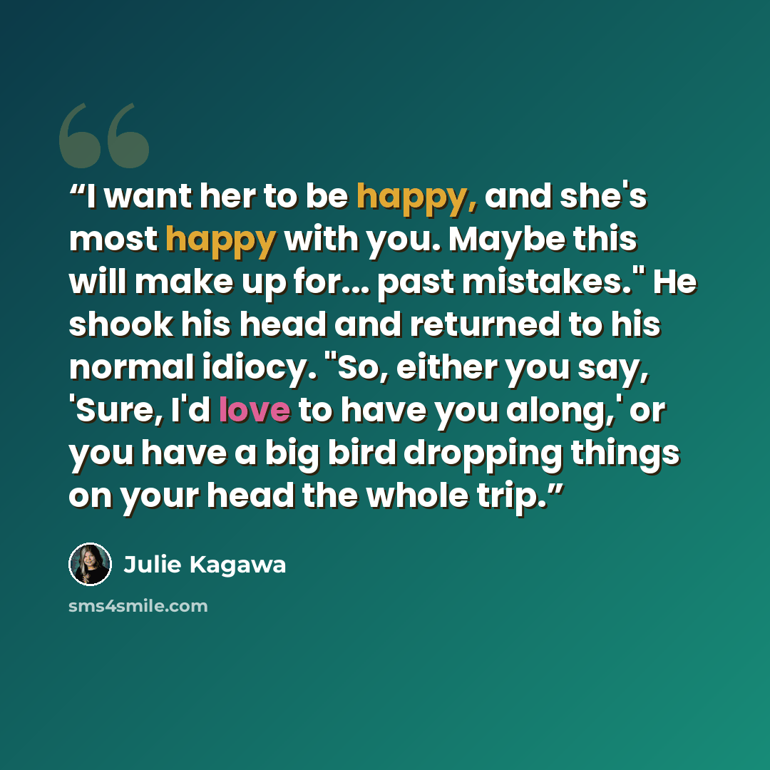 “I want her to be happy, and she's most happy with you. Maybe this will make up for... past mistakes." He shook his head and returned to his normal idiocy. "So, either you say, 'Sure, I'd love to have you along,' or you have a big bird dropping things on your head the whole trip.” quote by Julie Kagawa