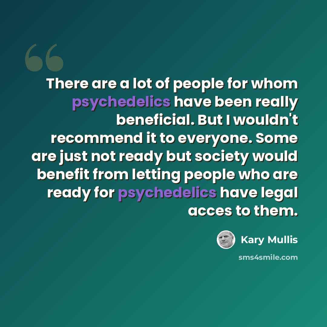 “There are a lot of people for whom psychedelics have been really beneficial. But I wouldn't recommend it to everyone. Some are just not ready but society would benefit from letting people who are ready for psychedelics have legal acces to them.” quote by Kary Mullis