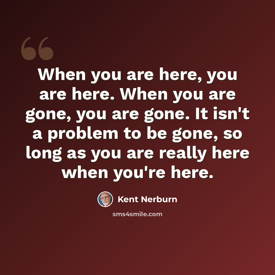 “When you are here, you are here. When you are gone, you are gone. It isn't a problem to be gone, so long as you are really here when you're here.” quote by Kent Nerburn