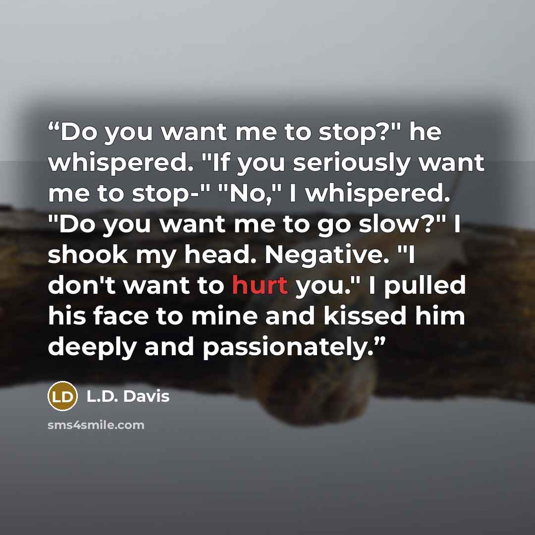 “Do you want me to stop?" he whispered. "If you seriously want me to stop-" "No," I whispered. "Do you want me to go slow?" I shook my head. Negative. "I don't want to hurt you." I pulled his face to mine and kissed him deeply and passionately.” quote by L.D. Davis