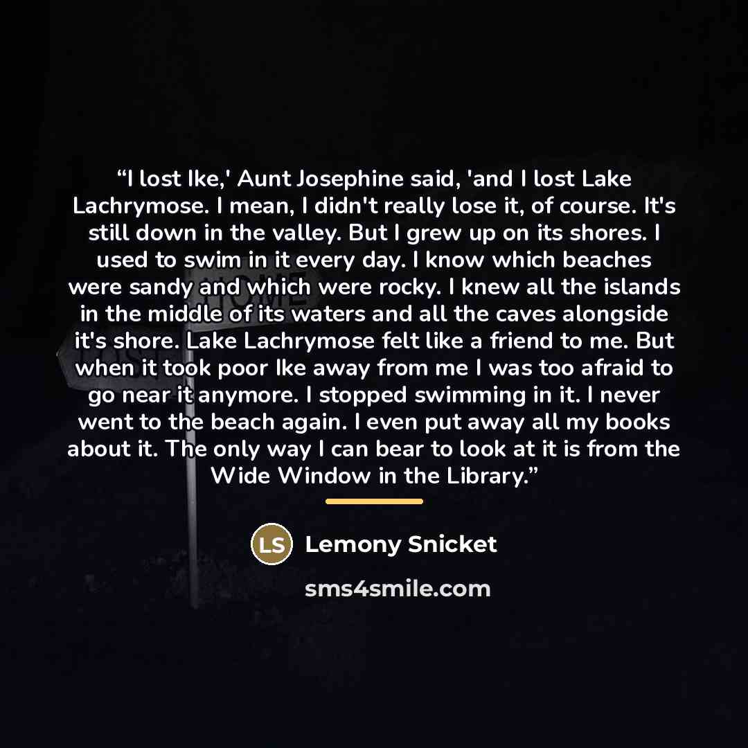 “I lost Ike,' Aunt Josephine said, 'and I lost Lake Lachrymose. I mean, I didn't really lose it, of course. It's still down in the valley. But I grew up on its shores. I used to swim in it every day. I know which beaches were sandy and which were rocky. I knew all the islands in the middle of its…” quote by Lemony Snicket