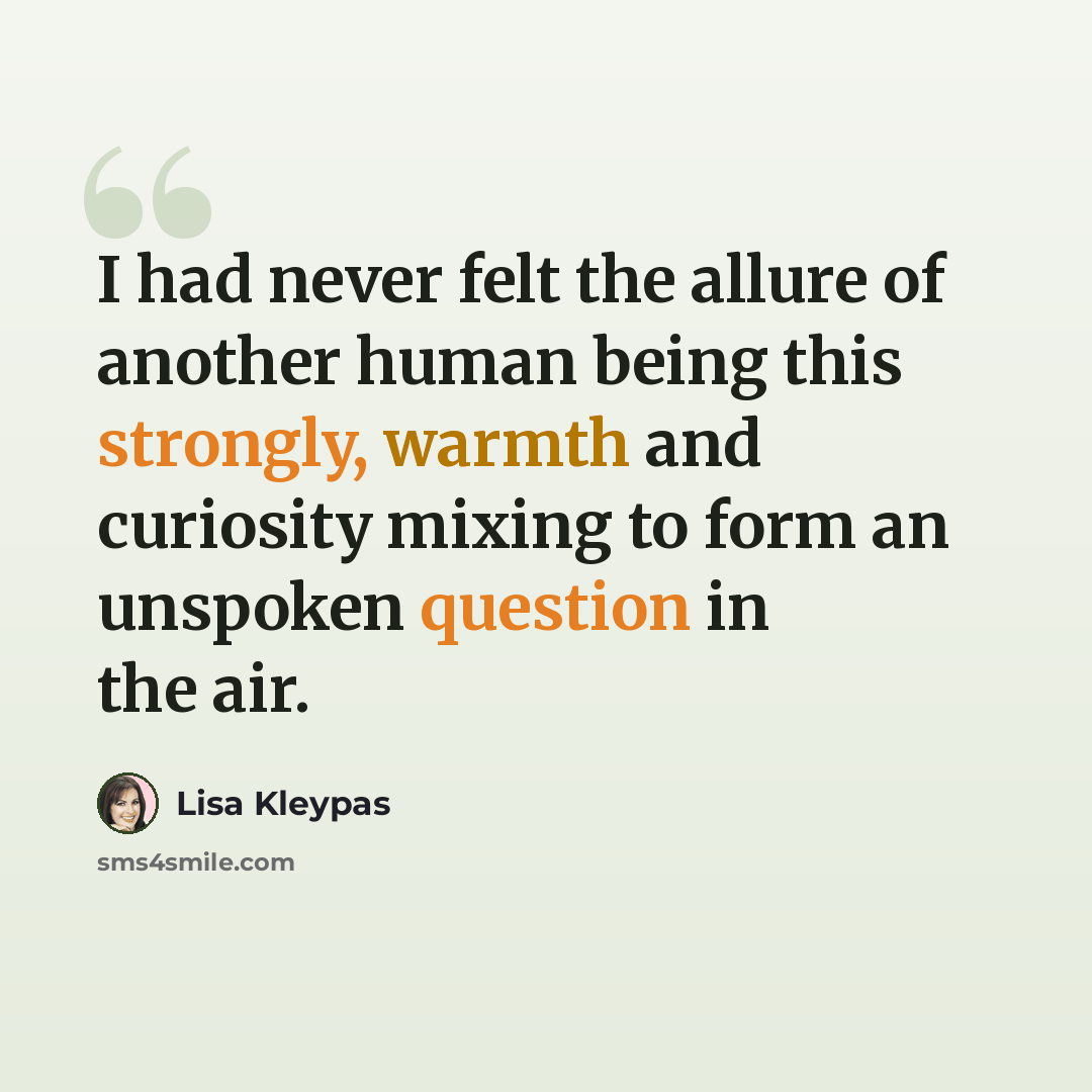“I had never felt the allure of another human being this strongly, warmth and curiosity mixing to form an unspoken question in the air.” quote by Lisa Kleypas
