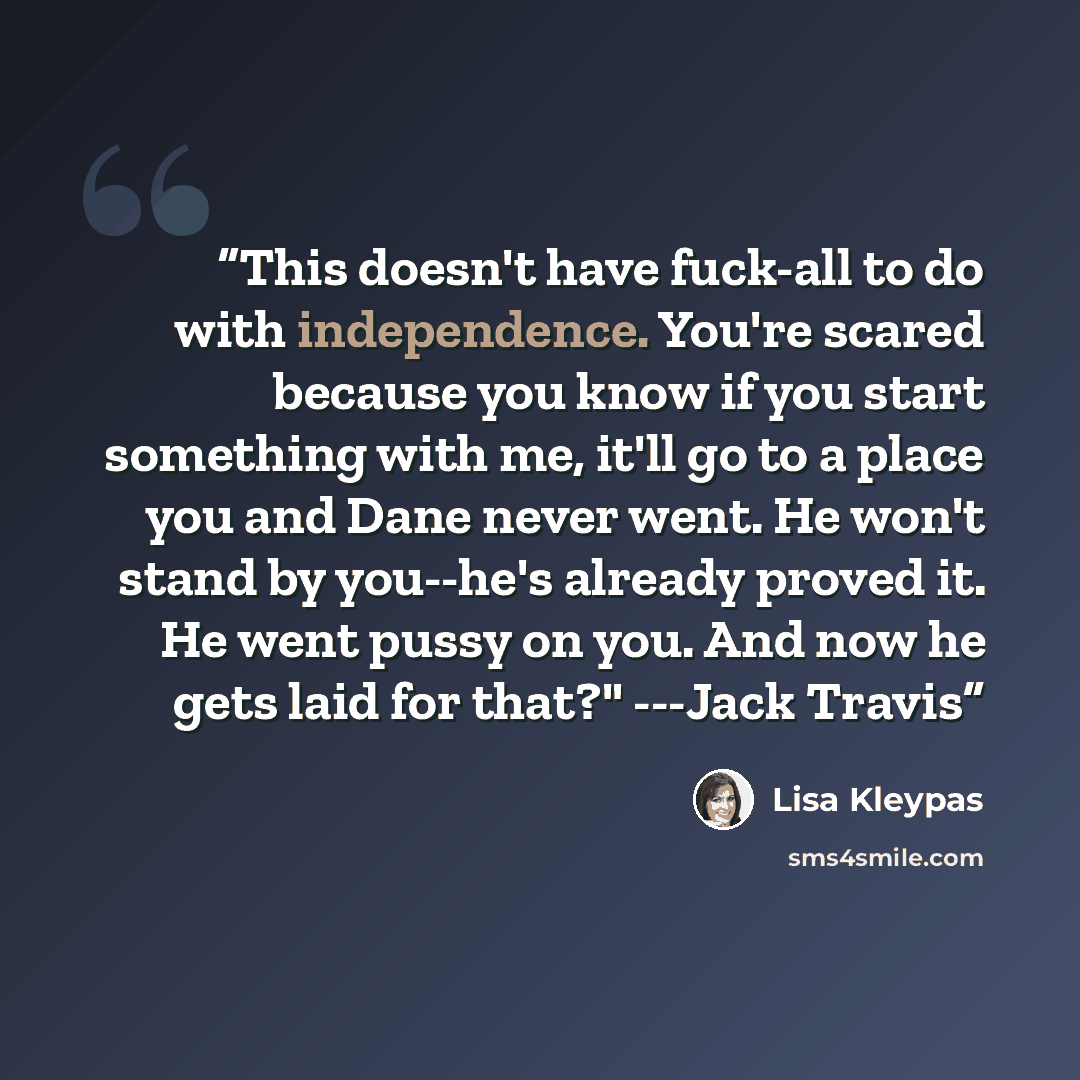 “This doesn't have fuck-all to do with independence. You're scared because you know if you start something with me, it'll go to a place you and Dane never went. He won't stand by you--he's already proved it. He went pussy on you. And now he gets laid for that?" ---Jack Travis” quote by Lisa Kleypas