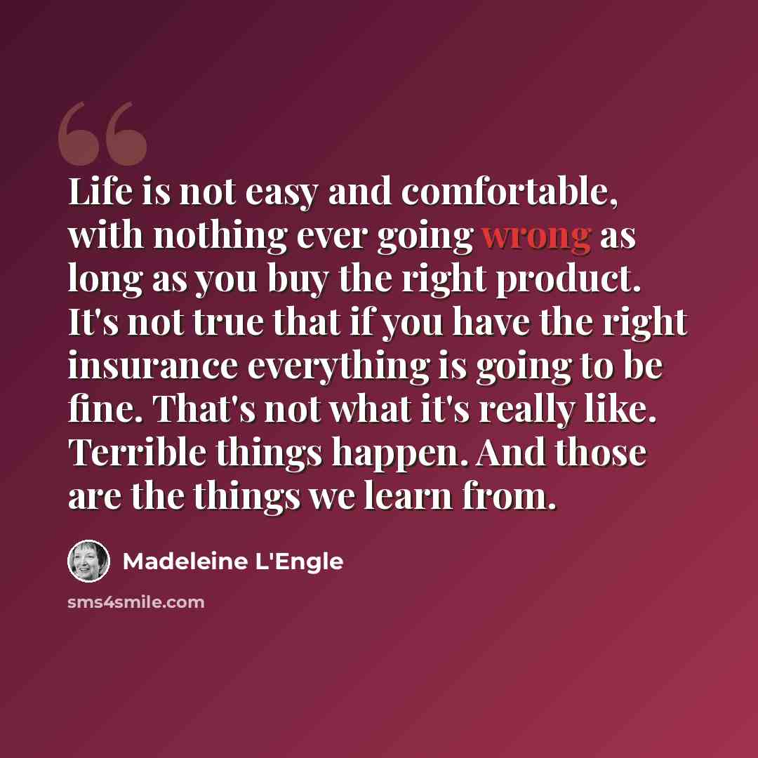 “Life is not easy and comfortable, with nothing ever going wrong as long as you buy the right product. It's not true that if you have the right insurance everything is going to be fine. That's not what it's really like. Terrible things happen. And those are the things we learn from.” quote by Madeleine L'Engle