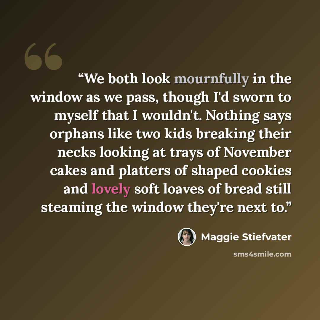 “We both look mournfully in the window as we pass, though I'd sworn to myself that I wouldn't. Nothing says orphans like two kids breaking their necks looking at trays of November cakes and platters of shaped cookies and lovely soft loaves of bread still steaming the window they're next to.” quote by Maggie Stiefvater