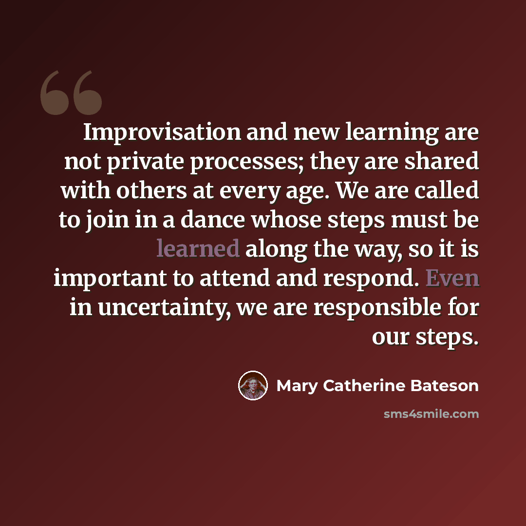 “Improvisation and new learning are not private processes; they are shared with others at every age. We are called to join in a dance whose steps must be learned along the way, so it is important to attend and respond. Even in uncertainty, we are responsible for our steps.” quote by Mary Catherine Bateson