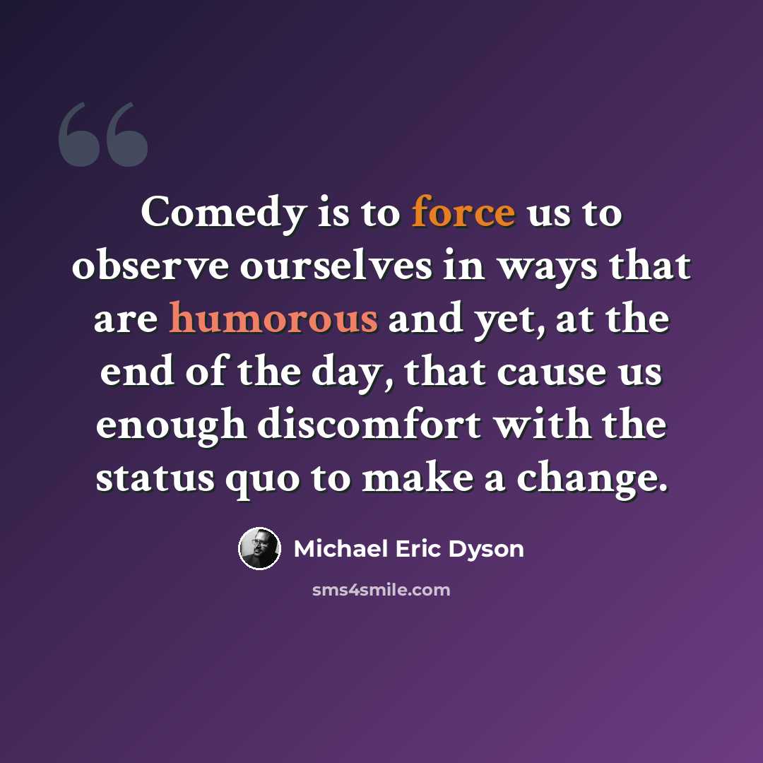 “Comedy is to force us to observe ourselves in ways that are humorous and yet, at the end of the day, that cause us enough discomfort with the status quo to make a change.” quote by Michael Eric Dyson