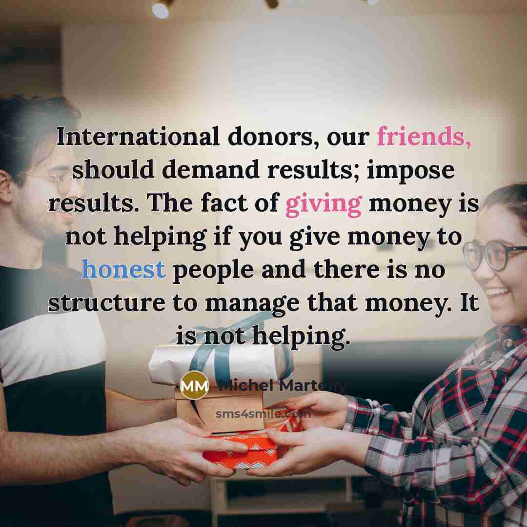 “International donors, our friends, should demand results; impose results. The fact of giving money is not helping if you give money to honest people and there is no structure to manage that money. It is not helping.” quote by Michel Martelly