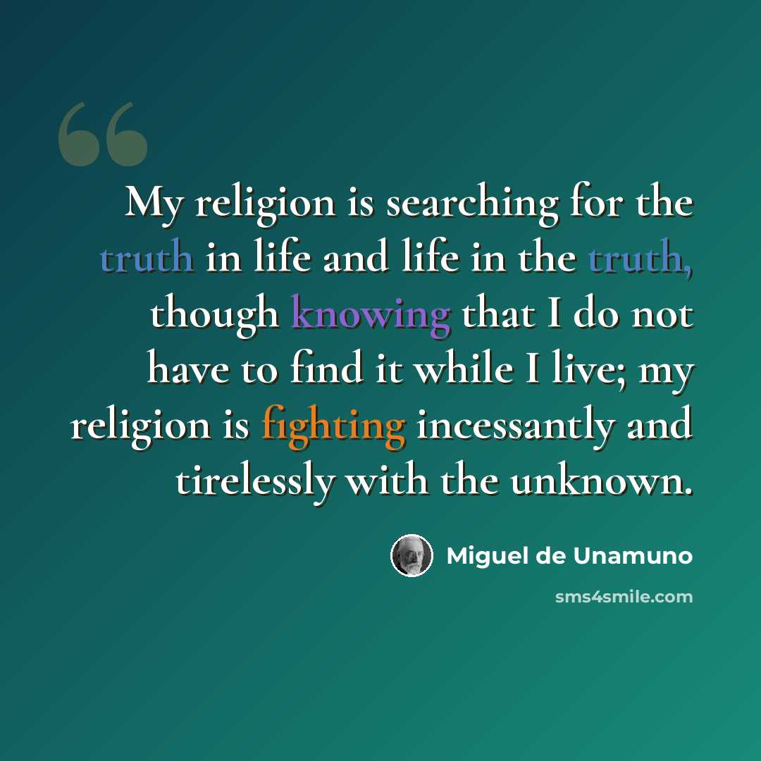 “My religion is searching for the truth in life and life in the truth, though knowing that I do not have to find it while I live; my religion is fighting incessantly and tirelessly with the unknown.” quote by Miguel de Unamuno