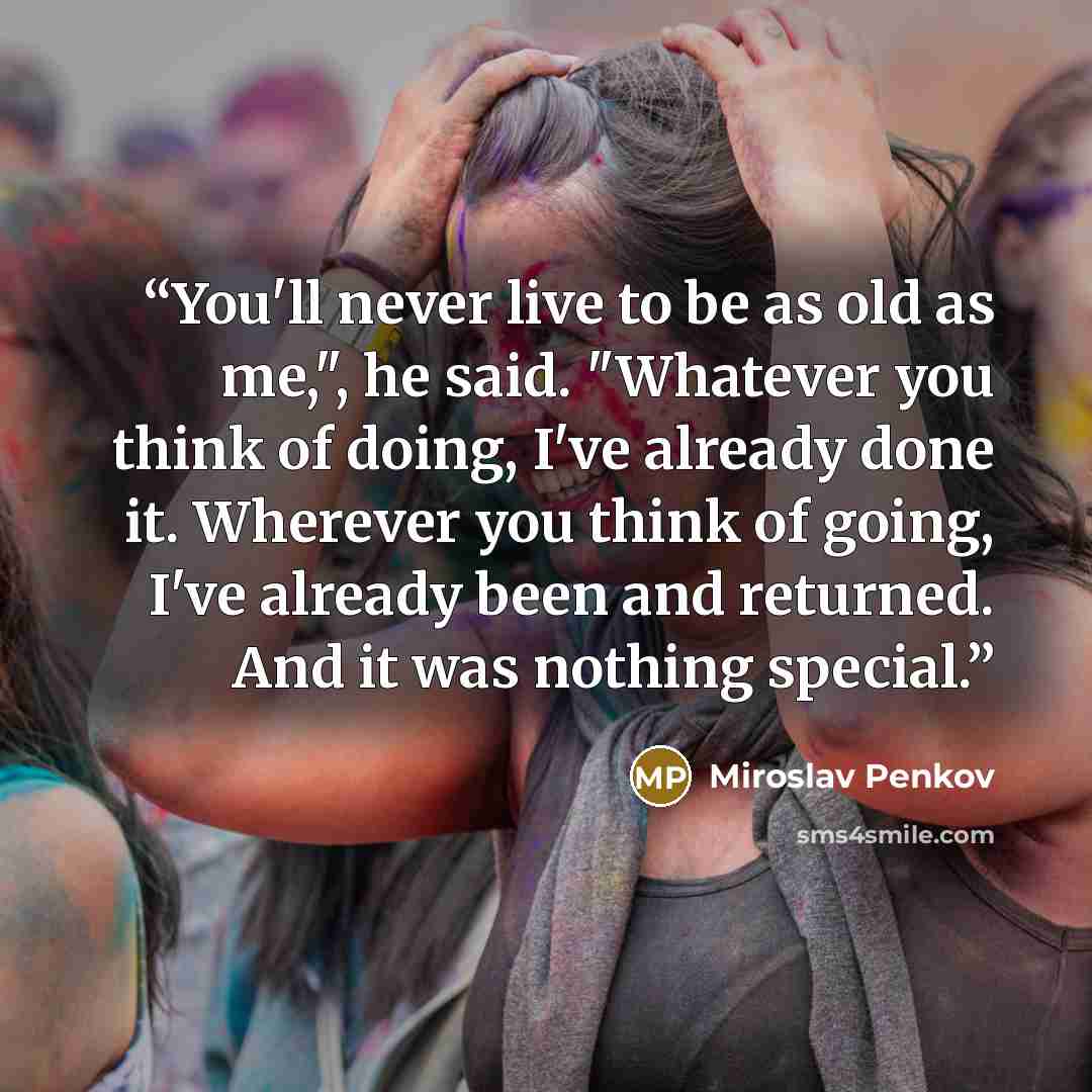“You'll never live to be as old as me,", he said. "Whatever you think of doing, I've already done it. Wherever you think of going, I've already been and returned. And it was nothing special.” quote by Miroslav Penkov