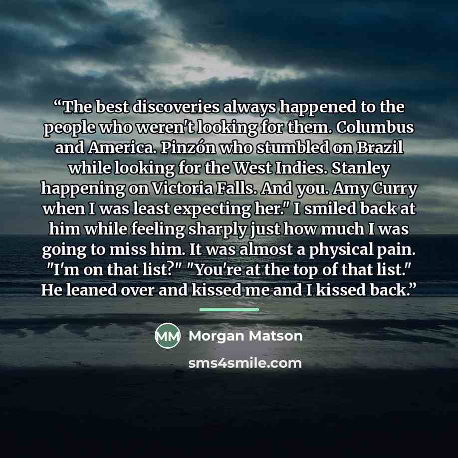 “The best discoveries always happened to the people who weren't looking for them. Columbus and America. Pinzón who stumbled on Brazil while looking for the West Indies. Stanley happening on Victoria Falls. And you. Amy Curry when I was least expecting her." I smiled back at him while feeling…” quote by Morgan Matson