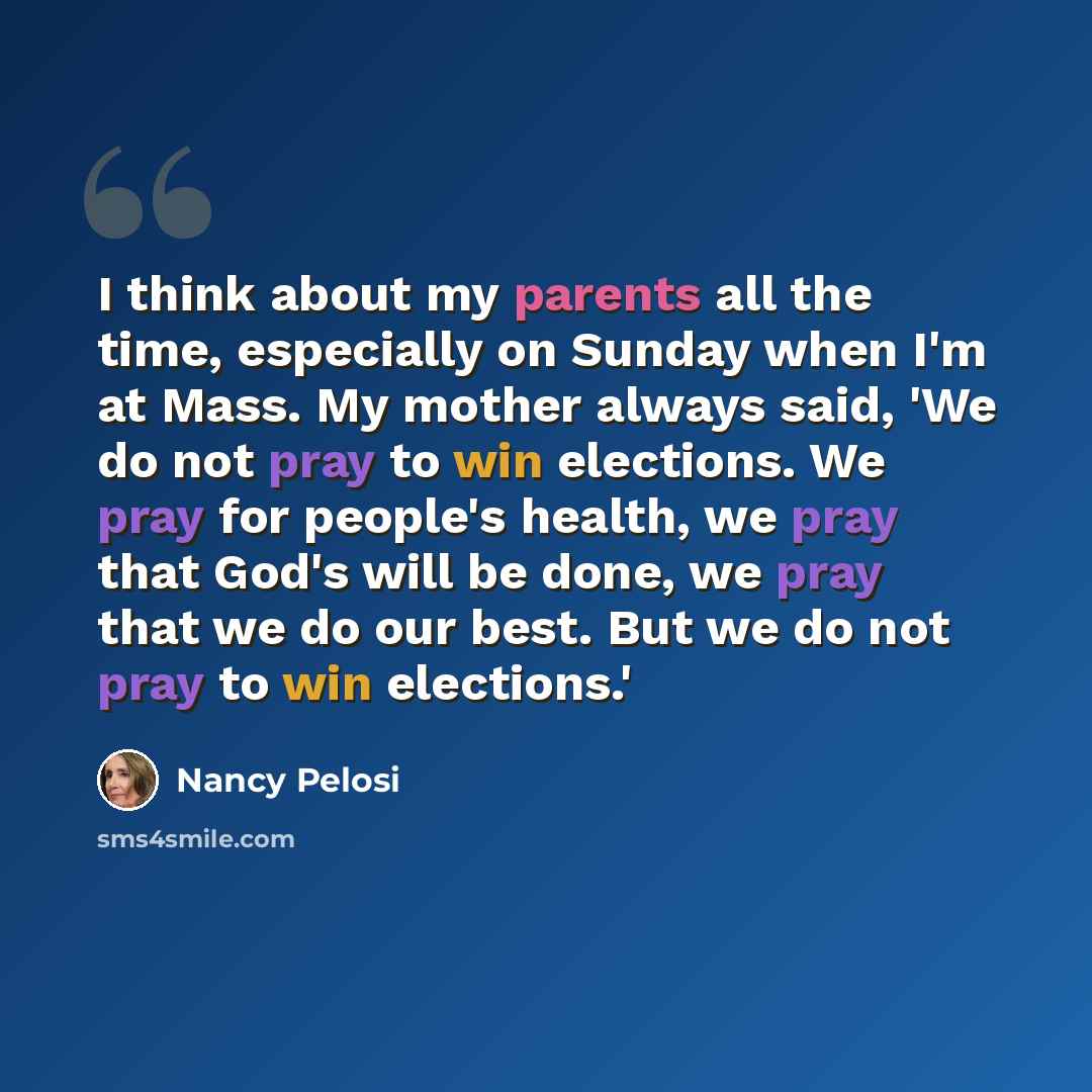 “I think about my parents all the time, especially on Sunday when I'm at Mass. My mother always said, 'We do not pray to win elections. We pray for people's health, we pray that God's will be done, we pray that we do our best. But we do not pray to win elections.'” quote by Nancy Pelosi