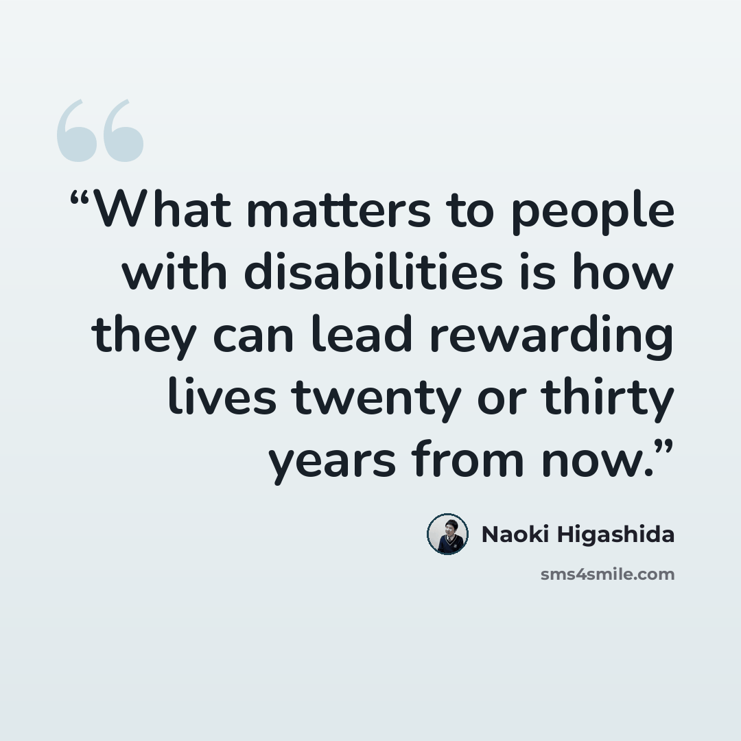 “What matters to people with disabilities is how they can lead rewarding lives twenty or thirty years from now.” quote by Naoki Higashida