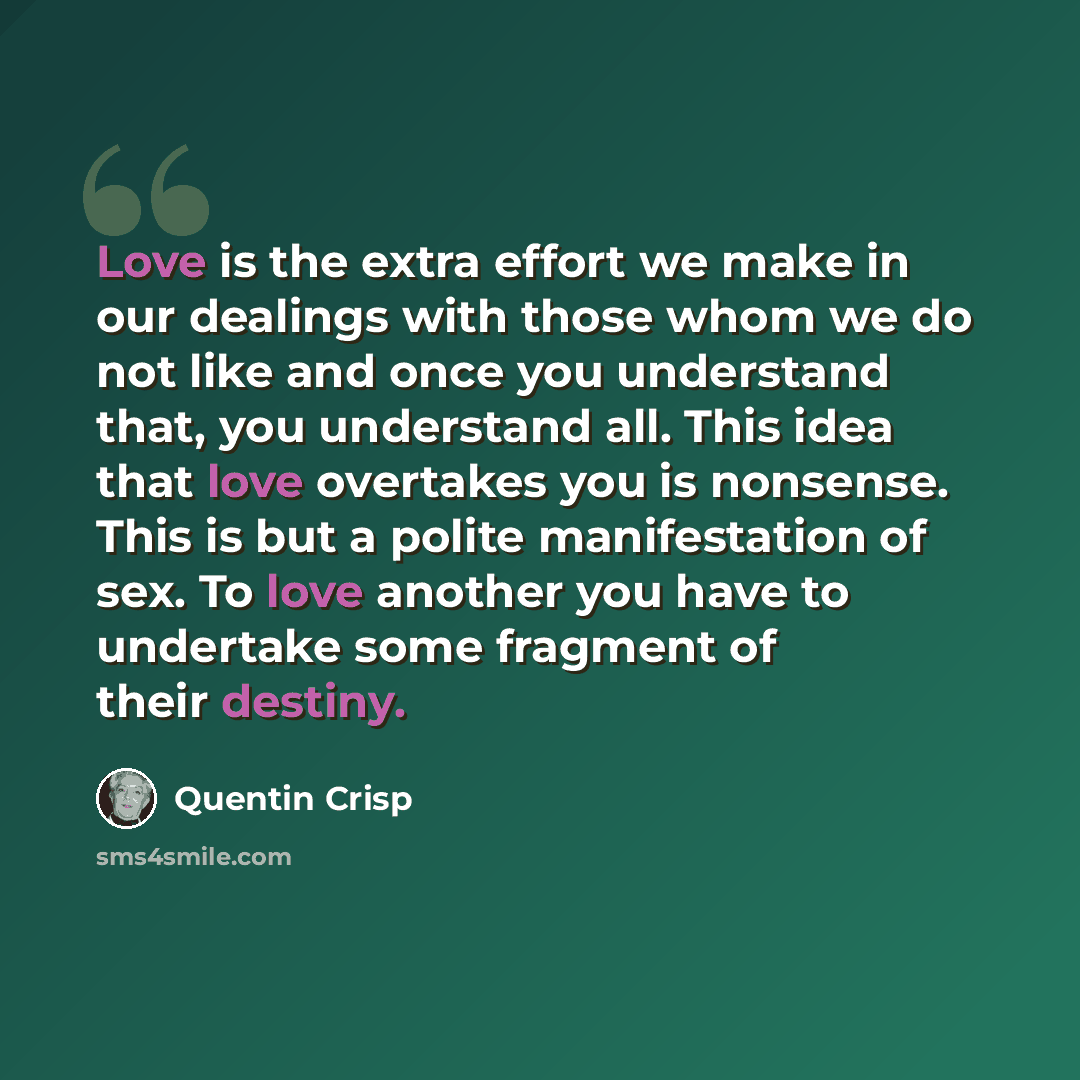 “Love is the extra effort we make in our dealings with those whom we do not like and once you understand that, you understand all. This idea that love overtakes you is nonsense. This is but a polite manifestation of sex. To love another you have to undertake some fragment of their destiny.” quote by Quentin Crisp