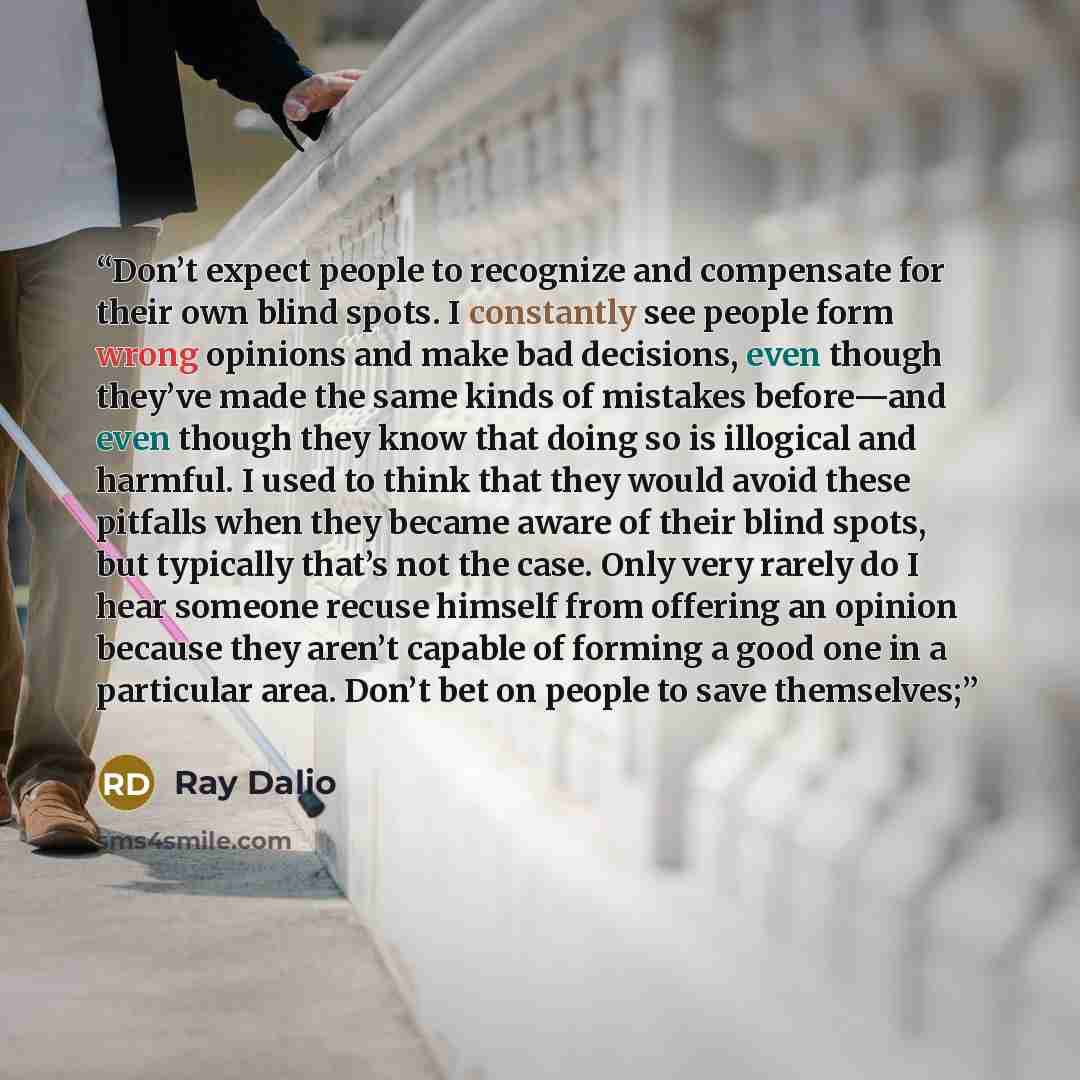 “Don’t expect people to recognize and compensate for their own blind spots. I constantly see people form wrong opinions and make bad decisions, even though they’ve made the same kinds of mistakes before—and even though they know that doing so is illogical and harmful. I used to think that they…” quote by Ray Dalio