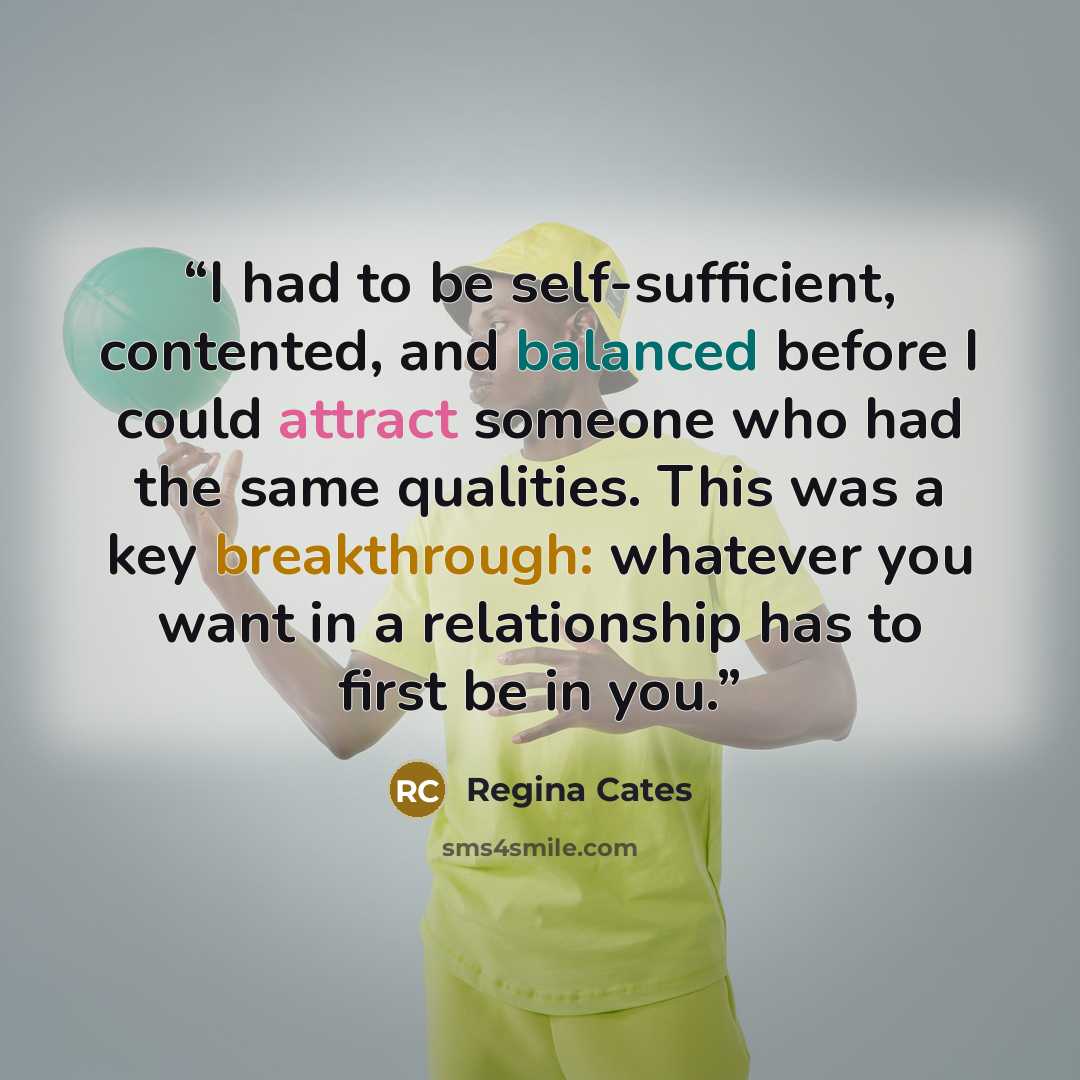 “I had to be self-sufficient, contented, and balanced before I could attract someone who had the same qualities. This was a key breakthrough: whatever you want in a relationship has to first be in you.” quote by Regina Cates